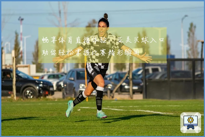 畅享体育直播体验，亚美买球入口助你轻松掌握比赛精彩瞬间