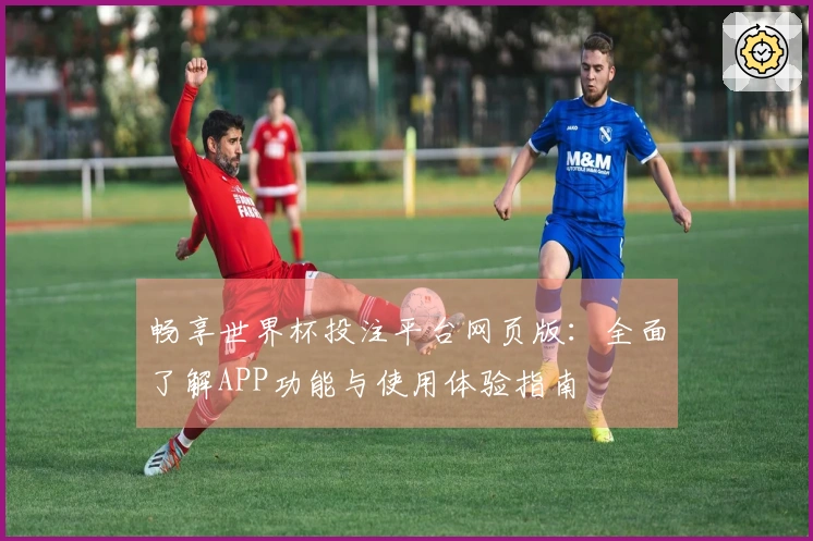 畅享世界杯投注平台网页版：全面了解APP功能与使用体验指南